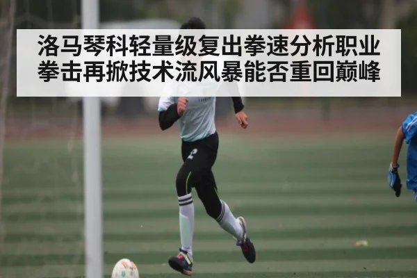 洛马琴科轻量级复出拳速分析职业拳击再掀技术流风暴能否重回巅峰