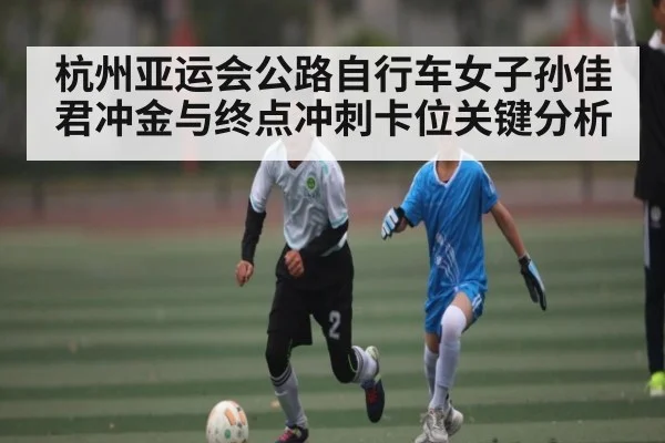 杭州亚运会公路自行车女子孙佳君冲金与终点冲刺卡位关键分析