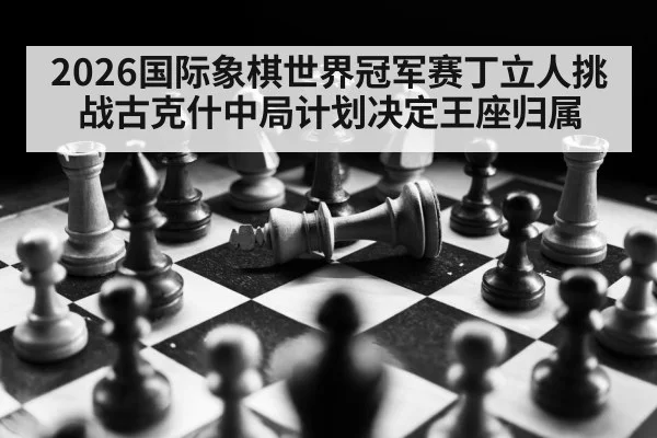 2026国际象棋世界冠军赛丁立人挑战古克什中局计划决定王座归属