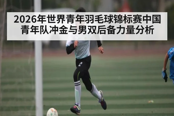 2026年世界青年羽毛球锦标赛中国青年队冲金与男双后备力量分析