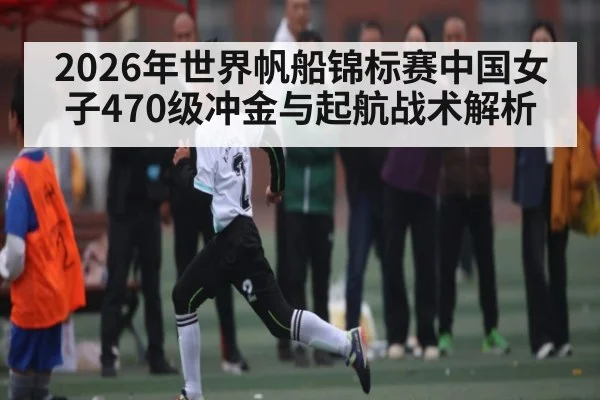 2026年世界帆船锦标赛中国女子470级冲金与起航战术解析